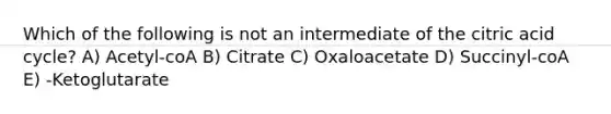 Which of the following is not an intermediate of the citric acid cycle? A) Acetyl-coA B) Citrate C) Oxaloacetate D) Succinyl-coA E) -Ketoglutarate