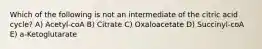 Which of the following is not an intermediate of the citric acid cycle? A) Acetyl-coA B) Citrate C) Oxaloacetate D) Succinyl-coA E) a-Ketoglutarate