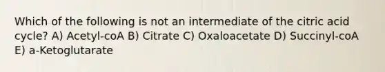 Which of the following is not an intermediate of the citric acid cycle? A) Acetyl-coA B) Citrate C) Oxaloacetate D) Succinyl-coA E) a-Ketoglutarate