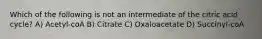 Which of the following is not an intermediate of the citric acid cycle? A) Acetyl-coA B) Citrate C) Oxaloacetate D) Succinyl-coA