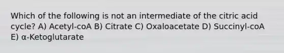 Which of the following is not an intermediate of the citric acid cycle? A) Acetyl-coA B) Citrate C) Oxaloacetate D) Succinyl-coA E) α-Ketoglutarate