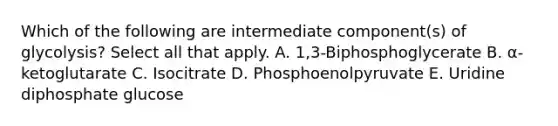 Which of the following are intermediate component(s) of glycolysis? Select all that apply. A. 1,3-Biphosphoglycerate B. α-ketoglutarate C. Isocitrate D. Phosphoenolpyruvate E. Uridine diphosphate glucose