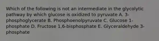 Which of the following is not an intermediate in the glycolytic pathway by which glucose is oxidized to pyruvate A. 3-phosphoglycerate B. Phosphoenolpyruvate C. Glucose 1-phosphate D. Fructose 1,6-bisphosphate E. Glyceraldehyde 3-phosphate