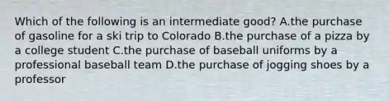 Which of the following is an intermediate good? A.the purchase of gasoline for a ski trip to Colorado B.the purchase of a pizza by a college student C.the purchase of baseball uniforms by a professional baseball team D.the purchase of jogging shoes by a professor