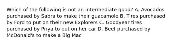 Which of the following is not an intermediate good? A. Avocados purchased by Sabra to make their guacamole B. Tires purchased by Ford to put on their new Explorers C. Goodyear tires purchased by Priya to put on her car D. Beef purchased by McDonald's to make a Big Mac