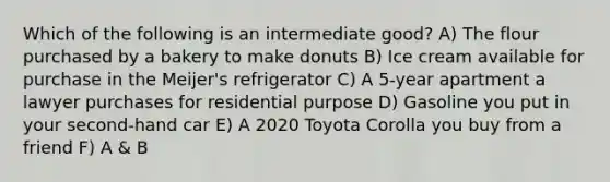 Which of the following is an intermediate good? A) The flour purchased by a bakery to make donuts B) Ice cream available for purchase in the Meijer's refrigerator C) A 5-year apartment a lawyer purchases for residential purpose D) Gasoline you put in your second-hand car E) A 2020 Toyota Corolla you buy from a friend F) A & B