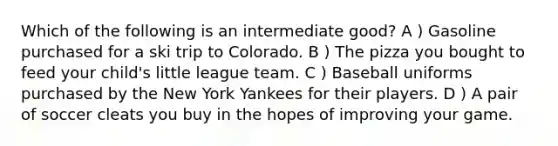 Which of the following is an intermediate good? A ) Gasoline purchased for a ski trip to Colorado. B ) The pizza you bought to feed your child's little league team. C ) Baseball uniforms purchased by the New York Yankees for their players. D ) A pair of soccer cleats you buy in the hopes of improving your game.