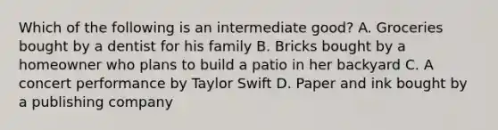 Which of the following is an intermediate good? A. Groceries bought by a dentist for his family B. Bricks bought by a homeowner who plans to build a patio in her backyard C. A concert performance by Taylor Swift D. Paper and ink bought by a publishing company