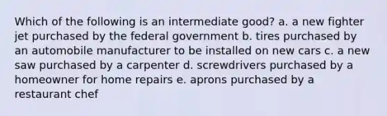 Which of the following is an intermediate good? a. a new fighter jet purchased by the federal government b. tires purchased by an automobile manufacturer to be installed on new cars c. a new saw purchased by a carpenter d. screwdrivers purchased by a homeowner for home repairs e. aprons purchased by a restaurant chef