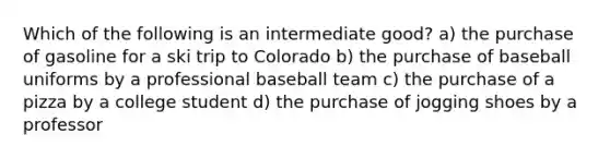 Which of the following is an intermediate good? a) the purchase of gasoline for a ski trip to Colorado b) the purchase of baseball uniforms by a professional baseball team c) the purchase of a pizza by a college student d) the purchase of jogging shoes by a professor