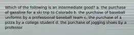 Which of the following is an intermediate good? a. the purchase of gasoline for a ski trip to Colorado b. the purchase of baseball uniforms by a professional baseball team c. the purchase of a pizza by a college student d. the purchase of jogging shoes by a professor