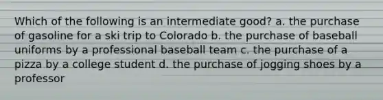 Which of the following is an intermediate good? a. the purchase of gasoline for a ski trip to Colorado b. the purchase of baseball uniforms by a professional baseball team c. the purchase of a pizza by a college student d. the purchase of jogging shoes by a professor