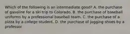 Which of the following is an intermediate good? A. the purchase of gasoline for a ski trip to Colorado. B. the purchase of baseball uniforms by a professional baseball team. C. the purchase of a pizza by a college student. D. the purchase of jogging shoes by a professor