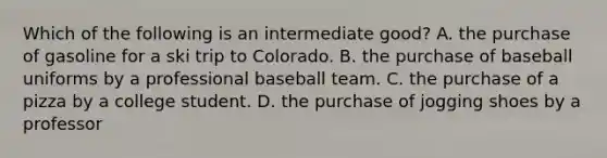 Which of the following is an intermediate good? A. the purchase of gasoline for a ski trip to Colorado. B. the purchase of baseball uniforms by a professional baseball team. C. the purchase of a pizza by a college student. D. the purchase of jogging shoes by a professor