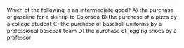 Which of the following is an intermediate good? A) the purchase of gasoline for a ski trip to Colorado B) the purchase of a pizza by a college student C) the purchase of baseball uniforms by a professional baseball team D) the purchase of jogging shoes by a professor