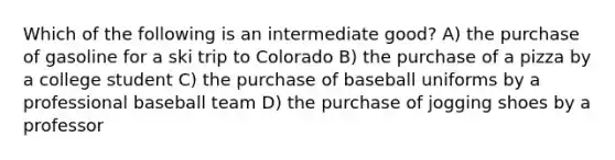 Which of the following is an intermediate good? A) the purchase of gasoline for a ski trip to Colorado B) the purchase of a pizza by a college student C) the purchase of baseball uniforms by a professional baseball team D) the purchase of jogging shoes by a professor