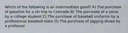 Which of the following is an intermediate good? A) The purchase of gasoline for a ski trip to Colorado B) The purchase of a pizza by a college student C) The purchase of baseball uniforms by a professional baseball team D) The purchase of jogging shoes by a professor