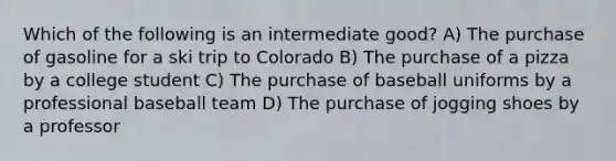 Which of the following is an intermediate good? A) The purchase of gasoline for a ski trip to Colorado B) The purchase of a pizza by a college student C) The purchase of baseball uniforms by a professional baseball team D) The purchase of jogging shoes by a professor