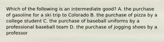 Which of the following is an intermediate good? A. the purchase of gasoline for a ski trip to Colorado B. the purchase of pizza by a college student C. the purchase of baseball uniforms by a professional baseball team D. the purchase of jogging shoes by a professor