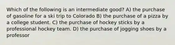 Which of the following is an intermediate good? A) the purchase of gasoline for a ski trip to Colorado B) the purchase of a pizza by a college student. C) the purchase of hockey sticks by a professional hockey team. D) the purchase of jogging shoes by a professor