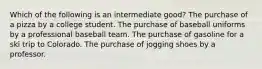 Which of the following is an intermediate good? The purchase of a pizza by a college student. The purchase of baseball uniforms by a professional baseball team. The purchase of gasoline for a ski trip to Colorado. The purchase of jogging shoes by a professor.