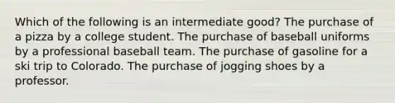 Which of the following is an intermediate good? The purchase of a pizza by a college student. The purchase of baseball uniforms by a professional baseball team. The purchase of gasoline for a ski trip to Colorado. The purchase of jogging shoes by a professor.