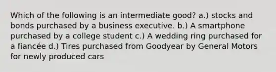 Which of the following is an intermediate good? a.) stocks and bonds purchased by a business executive. b.) A smartphone purchased by a college student c.) A wedding ring purchased for a fiancée d.) Tires purchased from Goodyear by General Motors for newly produced cars