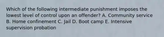 Which of the following intermediate punishment imposes the lowest level of control upon an offender? A. Community service B. Home confinement C. Jail D. Boot camp E. Intensive supervision probation