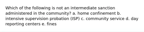 Which of the following is not an intermediate sanction administered in the community? a. home confinement b. intensive supervision probation (ISP) c. community service d. day reporting centers e. fines