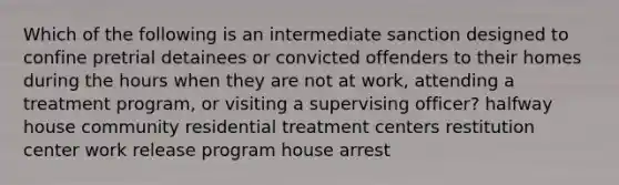 Which of the following is an intermediate sanction designed to confine pretrial detainees or convicted offenders to their homes during the hours when they are not at work, attending a treatment program, or visiting a supervising officer? halfway house community residential treatment centers restitution center work release program house arrest