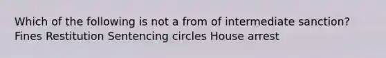 Which of the following is not a from of intermediate sanction? Fines Restitution Sentencing circles House arrest