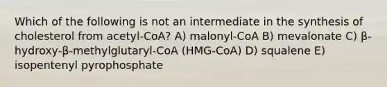 Which of the following is not an intermediate in the synthesis of cholesterol from acetyl-CoA? A) malonyl-CoA B) mevalonate C) β-hydroxy-β-methylglutaryl-CoA (HMG-CoA) D) squalene E) isopentenyl pyrophosphate