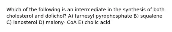 Which of the following is an intermediate in the synthesis of both cholesterol and dolichol? A) farnesyl pyrophosphate B) squalene C) lanosterol D) malony- CoA E) cholic acid