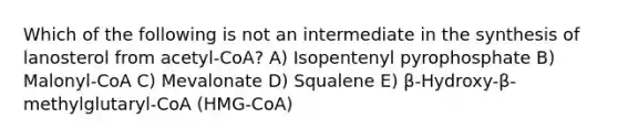 Which of the following is not an intermediate in the synthesis of lanosterol from acetyl-CoA? A) Isopentenyl pyrophosphate B) Malonyl-CoA C) Mevalonate D) Squalene E) β-Hydroxy-β-methylglutaryl-CoA (HMG-CoA)