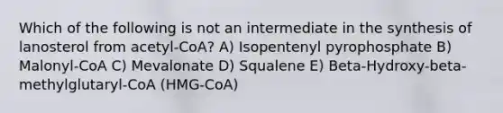 Which of the following is not an intermediate in the synthesis of lanosterol from acetyl-CoA? A) Isopentenyl pyrophosphate B) Malonyl-CoA C) Mevalonate D) Squalene E) Beta-Hydroxy-beta-methylglutaryl-CoA (HMG-CoA)