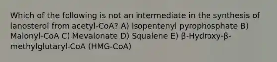 Which of the following is not an intermediate in the synthesis of lanosterol from acetyl-CoA? A) Isopentenyl pyrophosphate B) Malonyl-CoA C) Mevalonate D) Squalene Ε) β-Hydroxy-β-methylglutaryl-CoA (HMG-CoA)