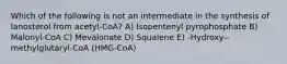 Which of the following is not an intermediate in the synthesis of lanosterol from acetyl-CoA? A) Isopentenyl pyrophosphate B) Malonyl-CoA C) Mevalonate D) Squalene E) -Hydroxy--methylglutaryl-CoA (HMG-CoA)