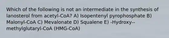 Which of the following is not an intermediate in the synthesis of lanosterol from acetyl-CoA? A) Isopentenyl pyrophosphate B) Malonyl-CoA C) Mevalonate D) Squalene E) -Hydroxy--methylglutaryl-CoA (HMG-CoA)