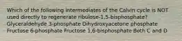 Which of the following intermediates of the Calvin cycle is NOT used directly to regenerate ribulose-1,5-bisphosphate? Glyceraldehyde 3-phosphate Dihydroxyacetone phosphate Fructose 6-phosphate Fructose 1,6-bisphosphate Both C and D