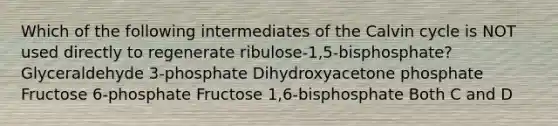 Which of the following intermediates of the Calvin cycle is NOT used directly to regenerate ribulose-1,5-bisphosphate? Glyceraldehyde 3-phosphate Dihydroxyacetone phosphate Fructose 6-phosphate Fructose 1,6-bisphosphate Both C and D