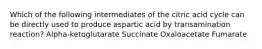 Which of the following intermediates of the citric acid cycle can be directly used to produce aspartic acid by transamination reaction? Alpha-ketoglutarate Succinate Oxaloacetate Fumarate