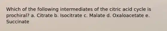 Which of the following intermediates of the citric acid cycle is prochiral? a. Citrate b. Isocitrate c. Malate d. Oxaloacetate e. Succinate