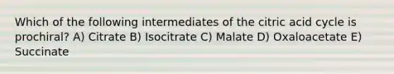 Which of the following intermediates of the citric acid cycle is prochiral? A) Citrate B) Isocitrate C) Malate D) Oxaloacetate E) Succinate