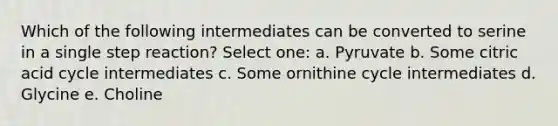 Which of the following intermediates can be converted to serine in a single step reaction? Select one: a. Pyruvate b. Some citric acid cycle intermediates c. Some ornithine cycle intermediates d. Glycine e. Choline