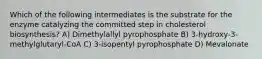 Which of the following intermediates is the substrate for the enzyme catalyzing the committed step in cholesterol biosynthesis? A) Dimethylallyl pyrophosphate B) 3-hydroxy-3-methylglutaryl-CoA C) 3-isopentyl pyrophosphate D) Mevalonate