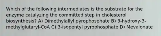 Which of the following intermediates is the substrate for the enzyme catalyzing the committed step in cholesterol biosynthesis? A) Dimethylallyl pyrophosphate B) 3-hydroxy-3-methylglutaryl-CoA C) 3-isopentyl pyrophosphate D) Mevalonate