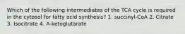 Which of the following intermediates of the TCA cycle is required in the cytosol for fatty acid synthesis? 1. succinyl-CoA 2. Citrate 3. Isocitrate 4. A-ketoglutarate