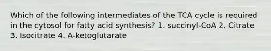 Which of the following intermediates of the TCA cycle is required in the cytosol for fatty acid synthesis? 1. succinyl-CoA 2. Citrate 3. Isocitrate 4. A-ketoglutarate