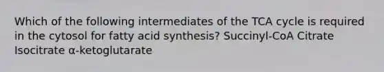 Which of the following intermediates of the TCA cycle is required in the cytosol for fatty acid synthesis? Succinyl-CoA Citrate Isocitrate α-ketoglutarate