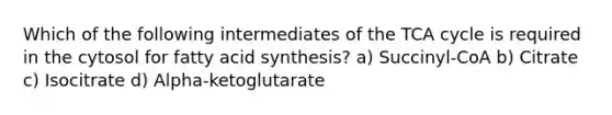 Which of the following intermediates of the TCA cycle is required in the cytosol for fatty acid synthesis? a) Succinyl-CoA b) Citrate c) Isocitrate d) Alpha-ketoglutarate